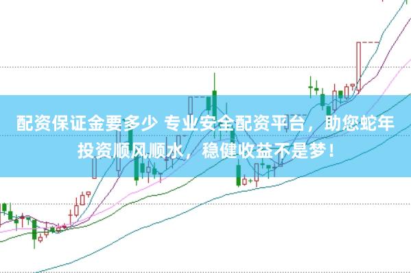 配资保证金要多少 专业安全配资平台，助您蛇年投资顺风顺水，稳健收益不是梦！