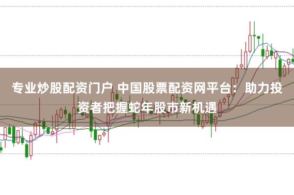 专业炒股配资门户 中国股票配资网平台：助力投资者把握蛇年股市新机遇