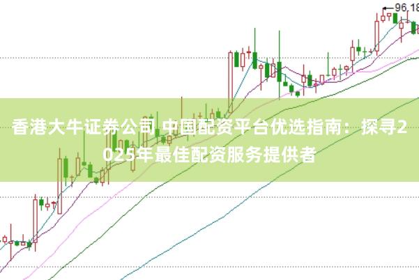 香港大牛证券公司 中国配资平台优选指南：探寻2025年最佳配资服务提供者