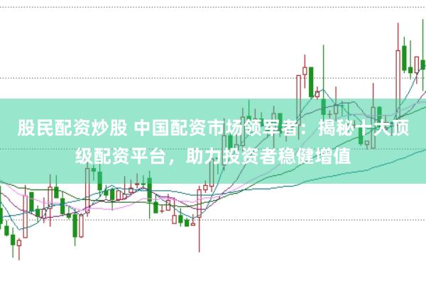 股民配资炒股 中国配资市场领军者：揭秘十大顶级配资平台，助力投资者稳健增值