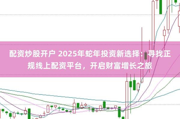 配资炒股开户 2025年蛇年投资新选择：寻找正规线上配资平台，开启财富增长之旅