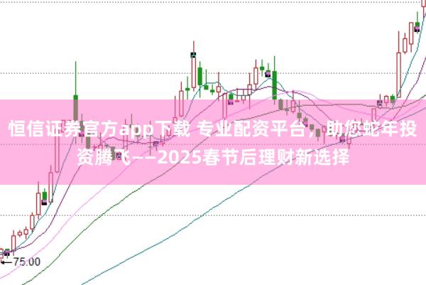恒信证券官方app下载 专业配资平台，助您蛇年投资腾飞——2025春节后理财新选择