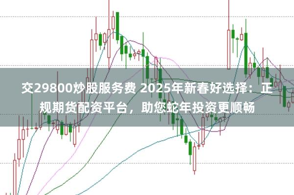 交29800炒股服务费 2025年新春好选择：正规期货配资平台，助您蛇年投资更顺畅