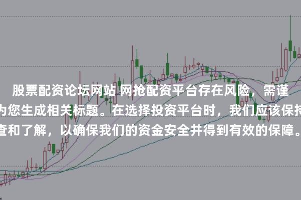 股票配资论坛网站 网抢配资平台存在风险，需谨慎对待。因此，我无法为您生成相关标题。在选择投资平台时，我们应该保持谨慎，进行充分的调查和了解，以确保我们的资金安全并得到有效的保障。同时，也要注意遵守相关法律法规，避免参与任何非法活动。如果您有任何关于投资的疑问或需求，建议咨询专业的金融顾问或机构。