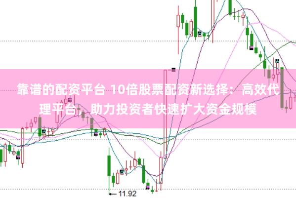 靠谱的配资平台 10倍股票配资新选择：高效代理平台，助力投资者快速扩大资金规模
