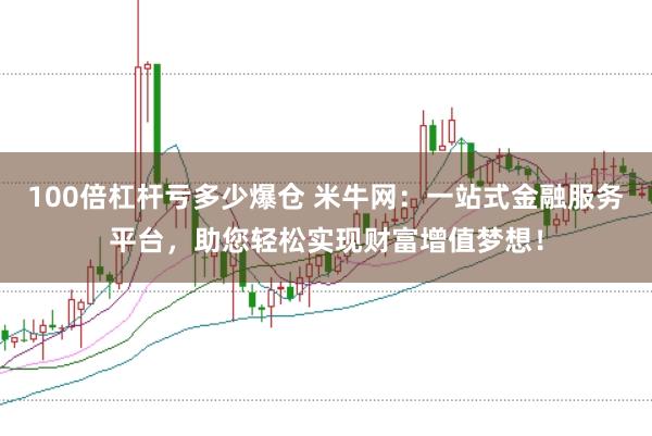 100倍杠杆亏多少爆仓 米牛网：一站式金融服务平台，助您轻松实现财富增值梦想！