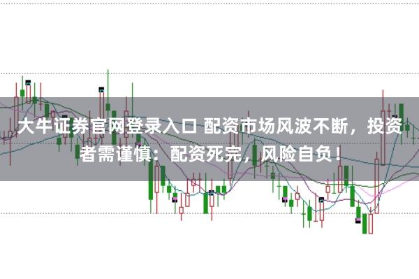 大牛证券官网登录入口 配资市场风波不断，投资者需谨慎：配资死完，风险自负！