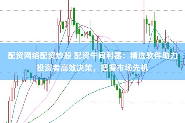 配资网络配资炒股 配资午间利器：精选软件助力投资者高效决策，把握市场先机