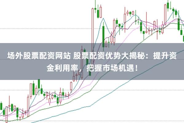 场外股票配资网站 股票配资优势大揭秘：提升资金利用率，把握市场机遇！