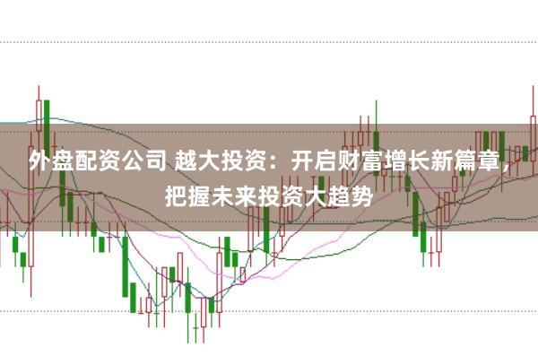 外盘配资公司 越大投资：开启财富增长新篇章，把握未来投资大趋势