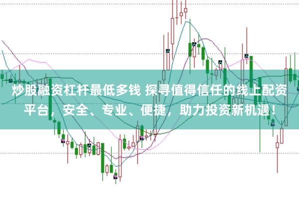 炒股融资杠杆最低多钱 探寻值得信任的线上配资平台，安全、专业、便捷，助力投资新机遇！
