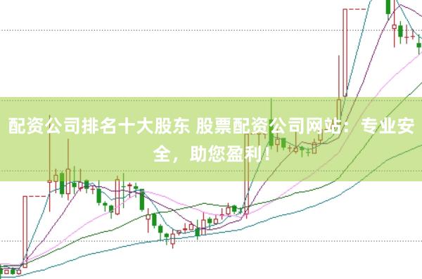配资公司排名十大股东 股票配资公司网站：专业安全，助您盈利！