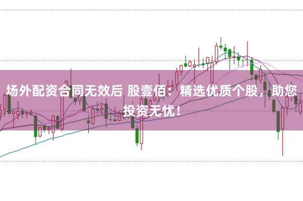 场外配资合同无效后 股壹佰：精选优质个股，助您投资无忧！
