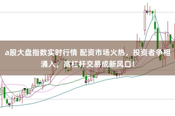a股大盘指数实时行情 配资市场火热，投资者争相涌入，高杠杆交易成新风口！