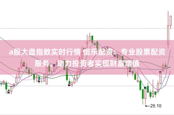 a股大盘指数实时行情 恒乐配资：专业股票配资服务，助力投资者实现财富增值