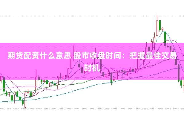 期货配资什么意思 股市收盘时间：把握最佳交易时机