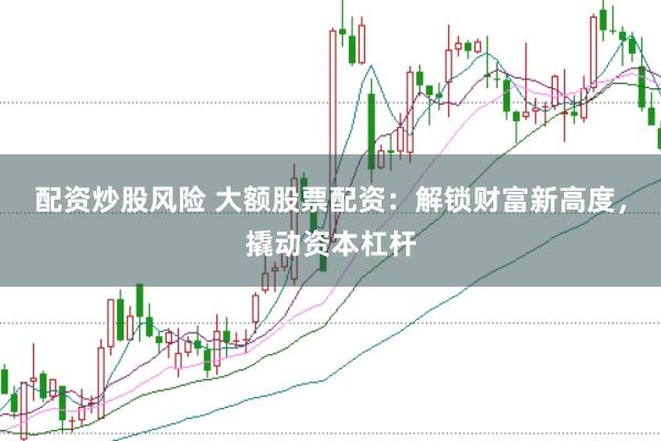 配资炒股风险 大额股票配资：解锁财富新高度，撬动资本杠杆