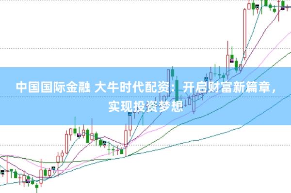 中国国际金融 大牛时代配资：开启财富新篇章，实现投资梦想