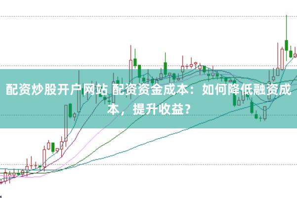 配资炒股开户网站 配资资金成本：如何降低融资成本，提升收益？