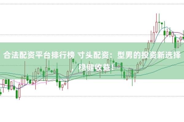 合法配资平台排行榜 寸头配资：型男的投资新选择，稳健收益！