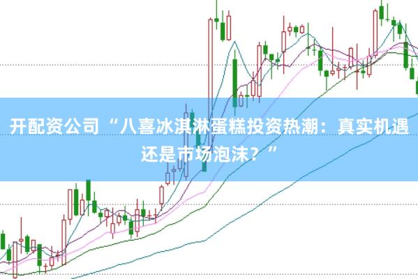 开配资公司 “八喜冰淇淋蛋糕投资热潮：真实机遇还是市场泡沫？”