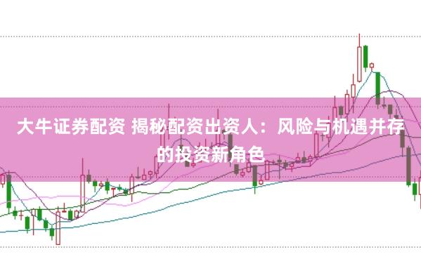 大牛证券配资 揭秘配资出资人：风险与机遇并存的投资新角色