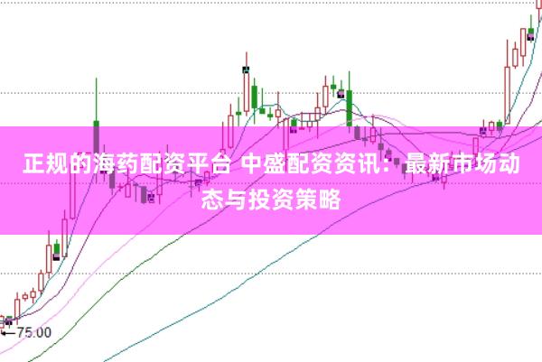 正规的海药配资平台 中盛配资资讯：最新市场动态与投资策略