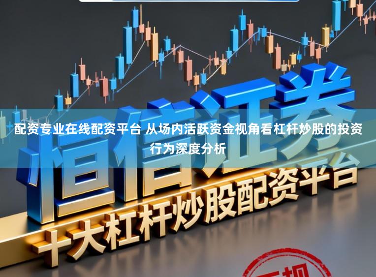 配资专业在线配资平台 从场内活跃资金视角看杠杆炒股的投资行为深度分析