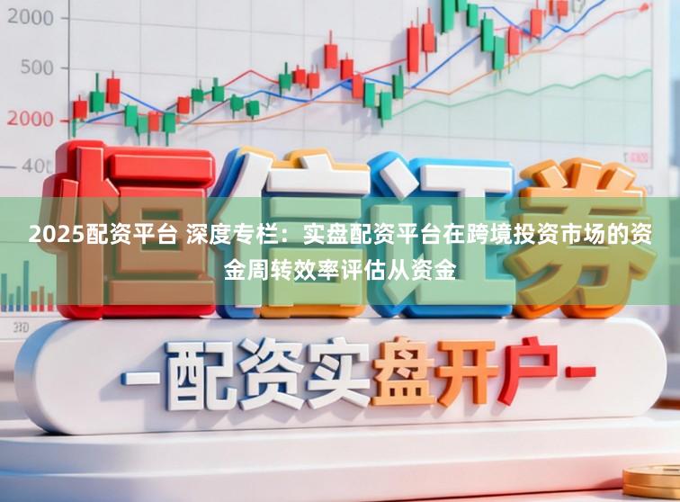2025配资平台 深度专栏：实盘配资平台在跨境投资市场的资金周转效率评估从资金
