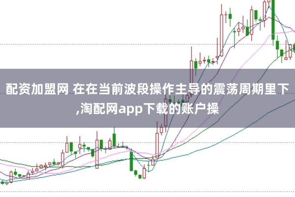 配资加盟网 在在当前波段操作主导的震荡周期里下,淘配网app下载的账户操