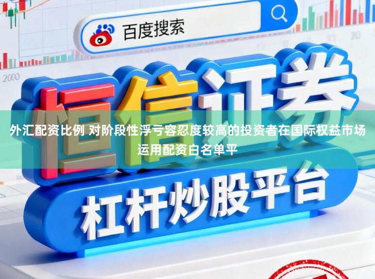 外汇配资比例 对阶段性浮亏容忍度较高的投资者在国际权益市场运用配资白名单平