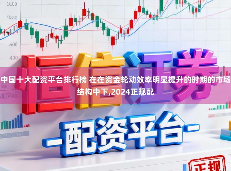 中国十大配资平台排行榜 在在资金轮动效率明显提升的时期的市场结构中下,2024正规配