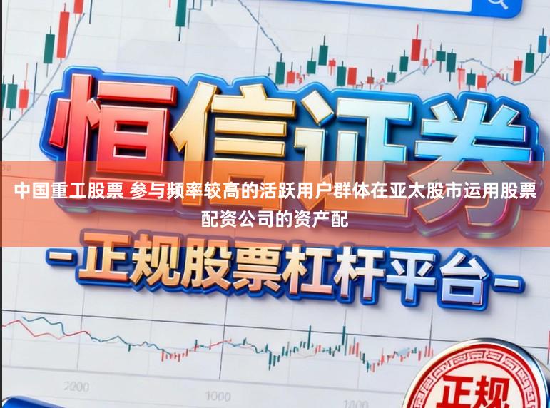 中国重工股票 参与频率较高的活跃用户群体在亚太股市运用股票配资公司的资产配