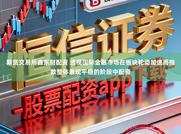 期货交易所鑫东财配资 透视国际金融市场在板块轮动加速而指数整体表现平稳的阶段中配资