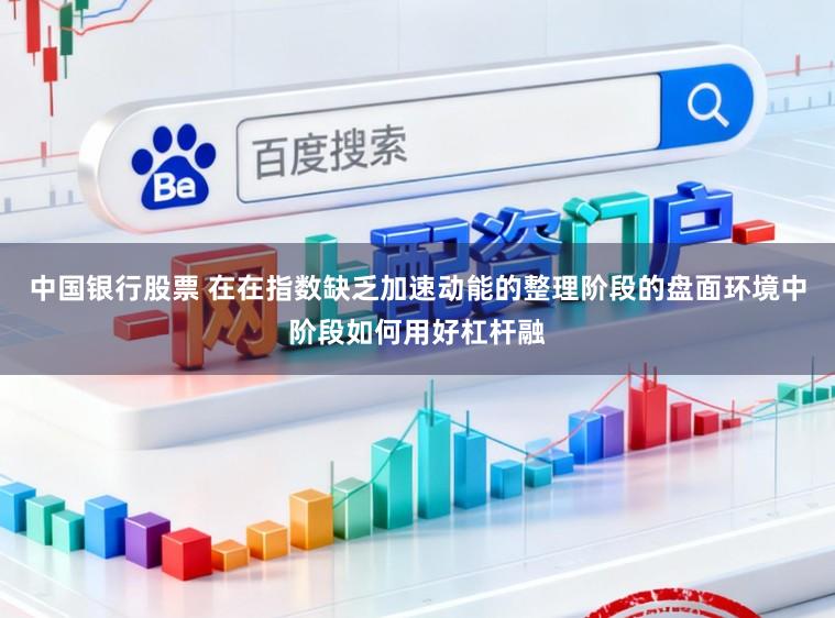中国银行股票 在在指数缺乏加速动能的整理阶段的盘面环境中阶段如何用好杠杆融