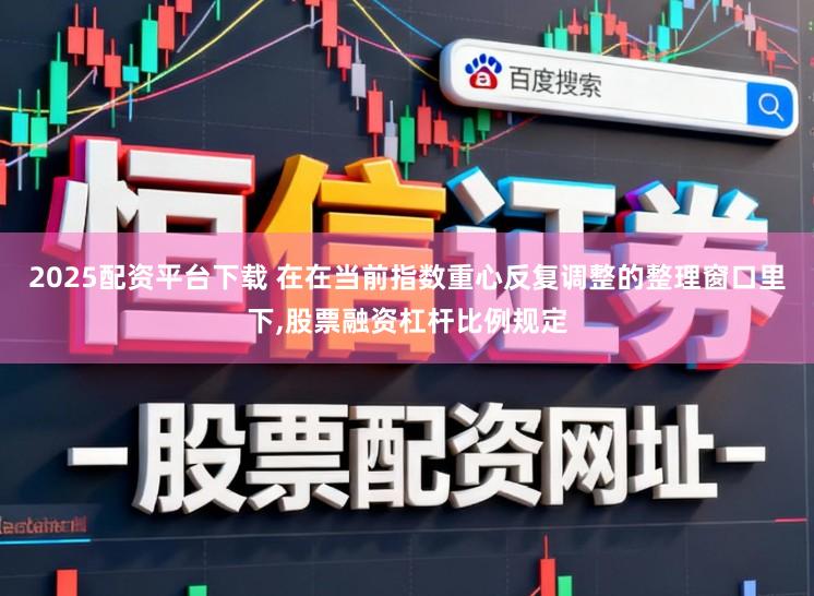 2025配资平台下载 在在当前指数重心反复调整的整理窗口里下，股票融资杠杆比例规定