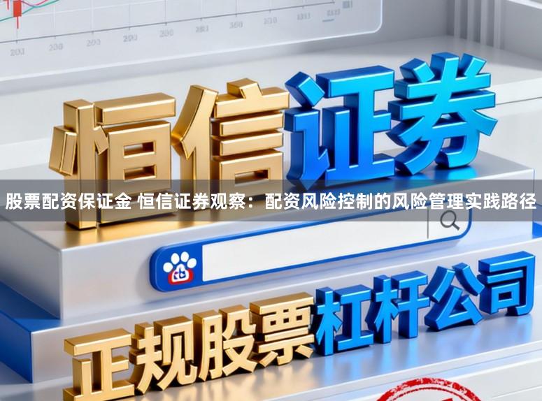 股票配资保证金 恒信证券观察：配资风险控制的风险管理实践路径