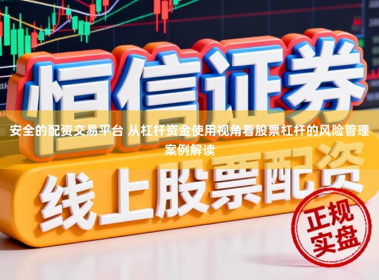 安全的配资交易平台 从杠杆资金使用视角看股票杠杆的风险管理案例解读