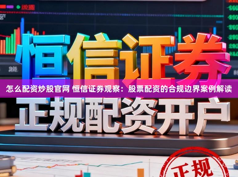 怎么配资炒股官网 恒信证券观察:股票配资的合规边界案例解读